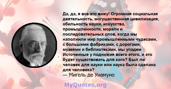 Да, да, я все это вижу! Огромная социальная деятельность, могущественная цивилизация, обильность науки, искусства, промышленности, морали и последовательных слов, когда мы наполнили мир промышленными чудесами, с