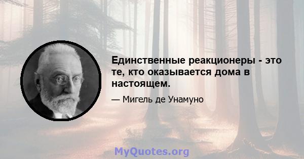 Единственные реакционеры - это те, кто оказывается дома в настоящем.