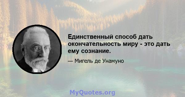 Единственный способ дать окончательность миру - это дать ему сознание.