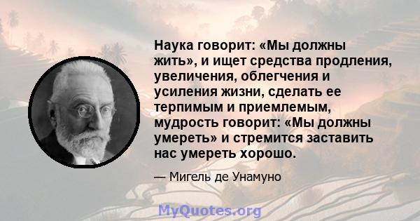 Наука говорит: «Мы должны жить», и ищет средства продления, увеличения, облегчения и усиления жизни, сделать ее терпимым и приемлемым, мудрость говорит: «Мы должны умереть» и стремится заставить нас умереть хорошо.