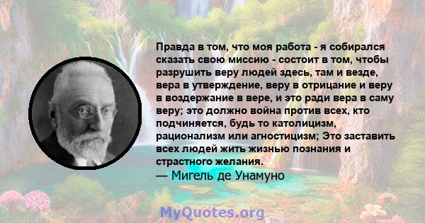 Правда в том, что моя работа - я собирался сказать свою миссию - состоит в том, чтобы разрушить веру людей здесь, там и везде, вера в утверждение, веру в отрицание и веру в воздержание в вере, и это ради вера в саму