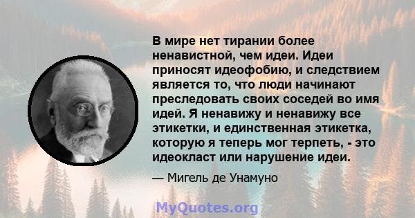 В мире нет тирании более ненавистной, чем идеи. Идеи приносят идеофобию, и следствием является то, что люди начинают преследовать своих соседей во имя идей. Я ненавижу и ненавижу все этикетки, и единственная этикетка,