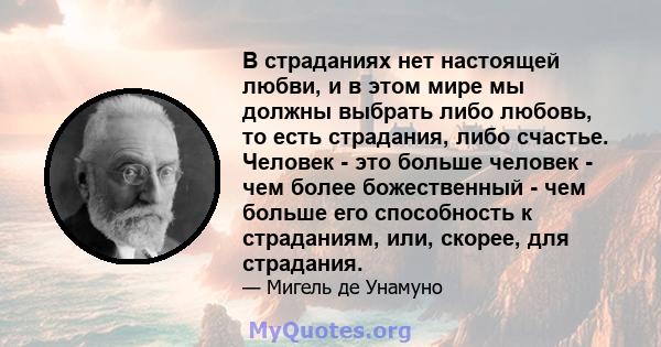 В страданиях нет настоящей любви, и в этом мире мы должны выбрать либо любовь, то есть страдания, либо счастье. Человек - это больше человек - чем более божественный - чем больше его способность к страданиям, или,