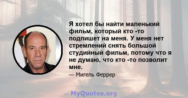 Я хотел бы найти маленький фильм, который кто -то подпишет на меня. У меня нет стремлений снять большой студийный фильм, потому что я не думаю, что кто -то позволит мне.