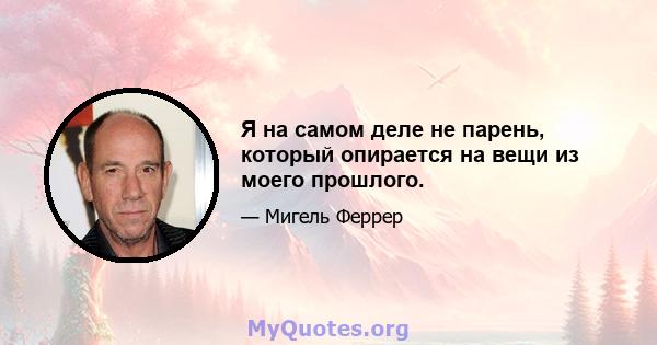 Я на самом деле не парень, который опирается на вещи из моего прошлого.