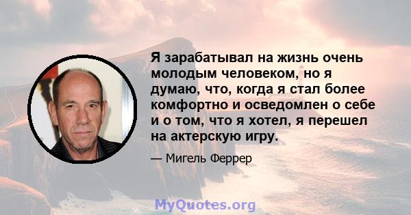 Я зарабатывал на жизнь очень молодым человеком, но я думаю, что, когда я стал более комфортно и осведомлен о себе и о том, что я хотел, я перешел на актерскую игру.