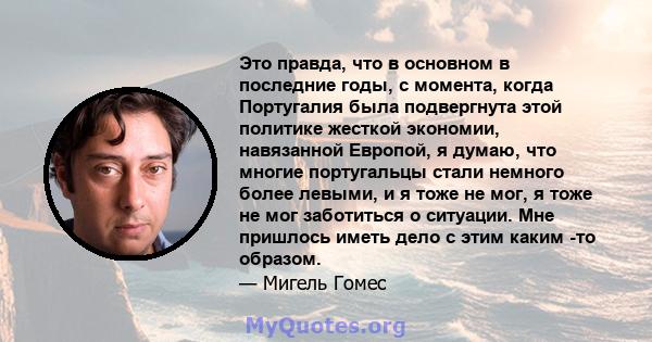 Это правда, что в основном в последние годы, с момента, когда Португалия была подвергнута этой политике жесткой экономии, навязанной Европой, я думаю, что многие португальцы стали немного более левыми, и я тоже не мог,