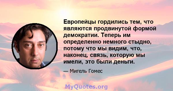 Европейцы гордились тем, что являются продвинутой формой демократии. Теперь им определенно немного стыдно, потому что мы видим, что, наконец, связь, которую мы имели, это были деньги.