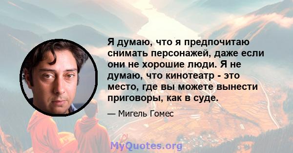 Я думаю, что я предпочитаю снимать персонажей, даже если они не хорошие люди. Я не думаю, что кинотеатр - это место, где вы можете вынести приговоры, как в суде.