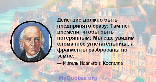 Действие должно быть предпринято сразу; Там нет времени, чтобы быть потерянным; Мы еще увидим сломанное угнетательница, а фрагменты разбросаны по земле.