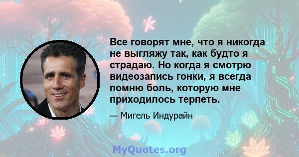 Все говорят мне, что я никогда не выгляжу так, как будто я страдаю. Но когда я смотрю видеозапись гонки, я всегда помню боль, которую мне приходилось терпеть.