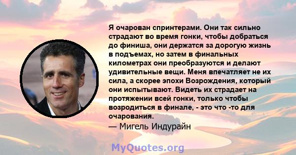 Я очарован спринтерами. Они так сильно страдают во время гонки, чтобы добраться до финиша, они держатся за дорогую жизнь в подъемах, но затем в финальных километрах они преобразуются и делают удивительные вещи. Меня