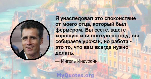 Я унаследовал это спокойствие от моего отца, который был фермером. Вы сеете, ждете хорошую или плохую погоду, вы собираете урожай, но работа - это то, что вам всегда нужно делать.