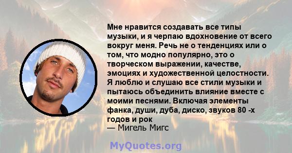 Мне нравится создавать все типы музыки, и я черпаю вдохновение от всего вокруг меня. Речь не о тенденциях или о том, что модно популярно, это о творческом выражении, качестве, эмоциях и художественной целостности. Я