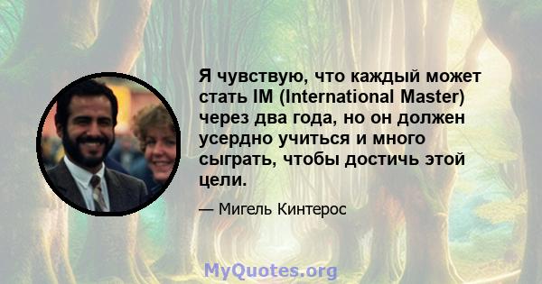 Я чувствую, что каждый может стать IM (International Master) через два года, но он должен усердно учиться и много сыграть, чтобы достичь этой цели.