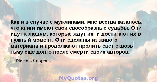 Как и в случае с мужчинами, мне всегда казалось, что книги имеют свои своеобразные судьбы. Они идут к людям, которые ждут их, и достигают их в нужный момент. Они сделаны из живого материала и продолжают пролить свет