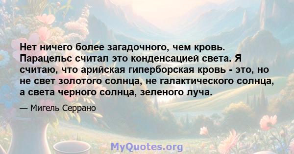 Нет ничего более загадочного, чем кровь. Парацельс считал это конденсацией света. Я считаю, что арийская гиперборская кровь - это, но не свет золотого солнца, не галактического солнца, а света черного солнца, зеленого