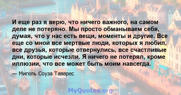 И еще раз я верю, что ничего важного, на самом деле не потеряно. Мы просто обманываем себя, думая, что у нас есть вещи, моменты и другие. Все еще со мной все мертвые люди, которых я любил, все друзья, которые