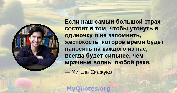 Если наш самый большой страх состоит в том, чтобы утонуть в одиночку и не запомнить, жестокость, которое время будет наносить на каждого из нас, всегда будет сильнее, чем мрачные волны любой реки.