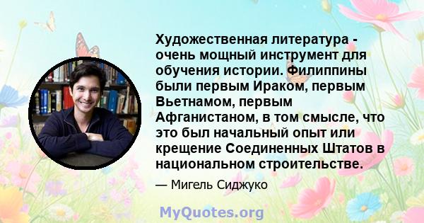 Художественная литература - очень мощный инструмент для обучения истории. Филиппины были первым Ираком, первым Вьетнамом, первым Афганистаном, в том смысле, что это был начальный опыт или крещение Соединенных Штатов в