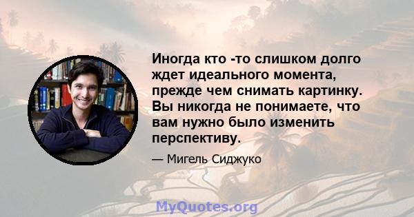 Иногда кто -то слишком долго ждет идеального момента, прежде чем снимать картинку. Вы никогда не понимаете, что вам нужно было изменить перспективу.