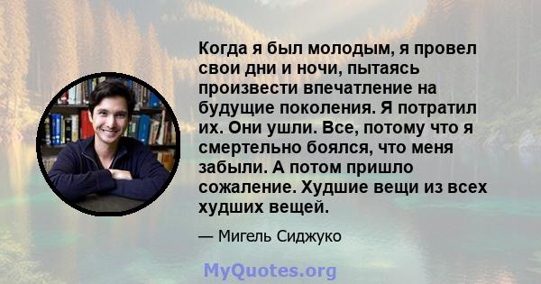 Когда я был молодым, я провел свои дни и ночи, пытаясь произвести впечатление на будущие поколения. Я потратил их. Они ушли. Все, потому что я смертельно боялся, что меня забыли. А потом пришло сожаление. Худшие вещи из 