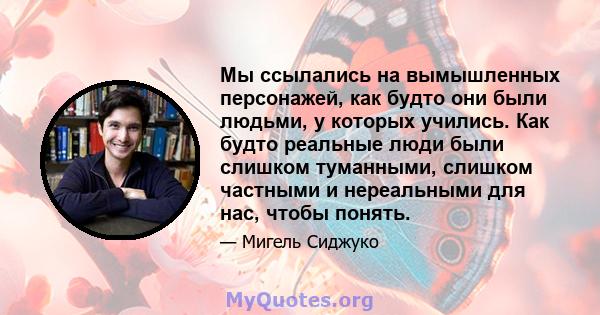 Мы ссылались на вымышленных персонажей, как будто они были людьми, у которых учились. Как будто реальные люди были слишком туманными, слишком частными и нереальными для нас, чтобы понять.