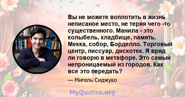 Вы не можете воплотить в жизнь неписаное место, не теряя чего -то существенного. Манила - это колыбель, кладбище, память. Мекка, собор, Борделло. Торговый центр, писсуар, дискотек. Я вряд ли говорю в метафоре. Это самый 