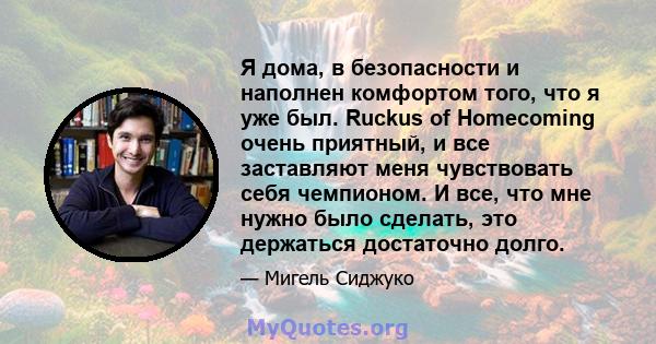 Я дома, в безопасности и наполнен комфортом того, что я уже был. Ruckus of Homecoming очень приятный, и все заставляют меня чувствовать себя чемпионом. И все, что мне нужно было сделать, это держаться достаточно долго.