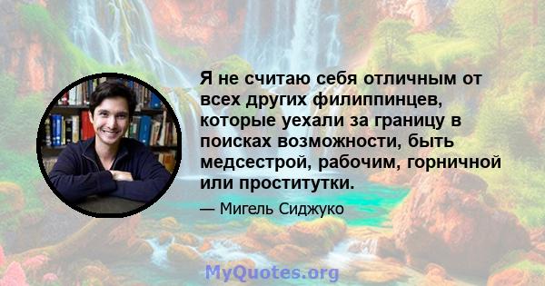 Я не считаю себя отличным от всех других филиппинцев, которые уехали за границу в поисках возможности, быть медсестрой, рабочим, горничной или проститутки.