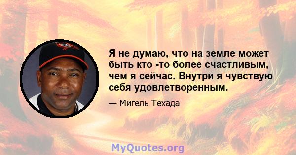 Я не думаю, что на земле может быть кто -то более счастливым, чем я сейчас. Внутри я чувствую себя удовлетворенным.