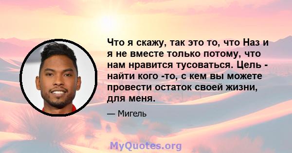 Что я скажу, так это то, что Наз и я не вместе только потому, что нам нравится тусоваться. Цель - найти кого -то, с кем вы можете провести остаток своей жизни, для меня.