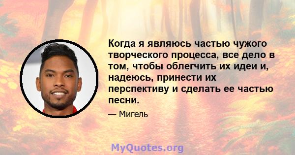 Когда я являюсь частью чужого творческого процесса, все дело в том, чтобы облегчить их идеи и, надеюсь, принести их перспективу и сделать ее частью песни.