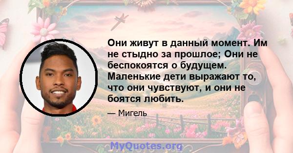 Они живут в данный момент. Им не стыдно за прошлое; Они не беспокоятся о будущем. Маленькие дети выражают то, что они чувствуют, и они не боятся любить.