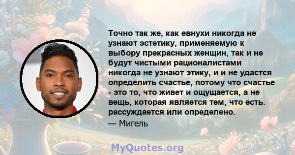 Точно так же, как евнухи никогда не узнают эстетику, применяемую к выбору прекрасных женщин, так и не будут чистыми рационалистами никогда не узнают этику, и и не удастся определить счастье, потому что счастье - это то, 