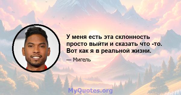 У меня есть эта склонность просто выйти и сказать что -то. Вот как я в реальной жизни.