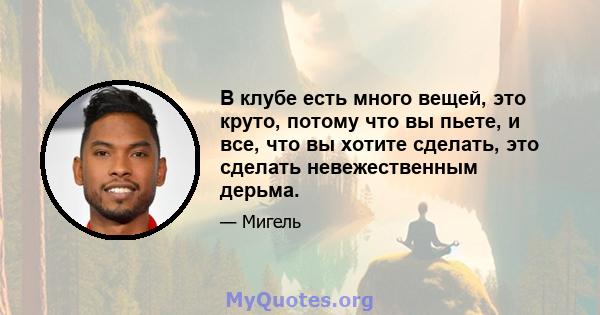 В клубе есть много вещей, это круто, потому что вы пьете, и все, что вы хотите сделать, это сделать невежественным дерьма.