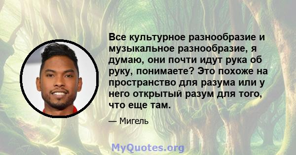 Все культурное разнообразие и музыкальное разнообразие, я думаю, они почти идут рука об руку, понимаете? Это похоже на пространство для разума или у него открытый разум для того, что еще там.