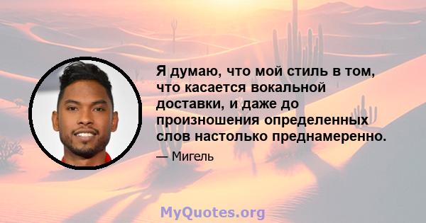 Я думаю, что мой стиль в том, что касается вокальной доставки, и даже до произношения определенных слов настолько преднамеренно.