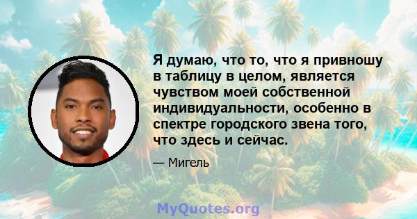 Я думаю, что то, что я привношу в таблицу в целом, является чувством моей собственной индивидуальности, особенно в спектре городского звена того, что здесь и сейчас.