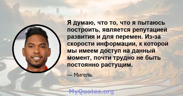 Я думаю, что то, что я пытаюсь построить, является репутацией развития и для перемен. Из-за скорости информации, к которой мы имеем доступ на данный момент, почти трудно не быть постоянно растущим.