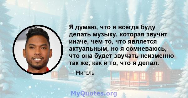 Я думаю, что я всегда буду делать музыку, которая звучит иначе, чем то, что является актуальным, но я сомневаюсь, что она будет звучать неизменно так же, как и то, что я делал.