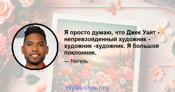 Я просто думаю, что Джек Уайт - непревзойденный художник - художник -художник. Я большой поклонник.