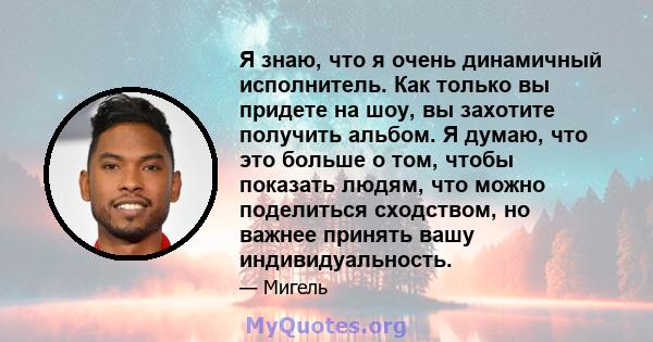 Я знаю, что я очень динамичный исполнитель. Как только вы придете на шоу, вы захотите получить альбом. Я думаю, что это больше о том, чтобы показать людям, что можно поделиться сходством, но важнее принять вашу