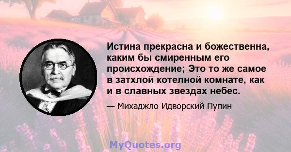 Истина прекрасна и божественна, каким бы смиренным его происхождение; Это то же самое в затхлой котелной комнате, как и в славных звездах небес.