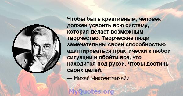 Чтобы быть креативным, человек должен усвоить всю систему, которая делает возможным творчество. Творческие люди замечательны своей способностью адаптироваться практически к любой ситуации и обойти все, что находится под 