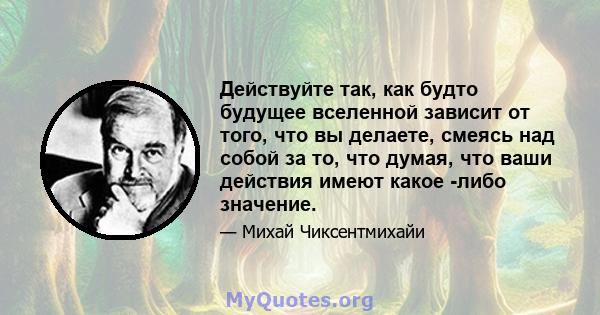 Действуйте так, как будто будущее вселенной зависит от того, что вы делаете, смеясь над собой за то, что думая, что ваши действия имеют какое -либо значение.