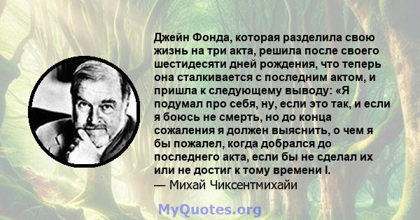 Джейн Фонда, которая разделила свою жизнь на три акта, решила после своего шестидесяти дней рождения, что теперь она сталкивается с последним актом, и пришла к следующему выводу: «Я подумал про себя, ну, если это так, и 