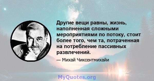 Другие вещи равны, жизнь, наполненная сложными мероприятиями по потоку, стоит более того, чем та, потраченная на потребление пассивных развлечений.