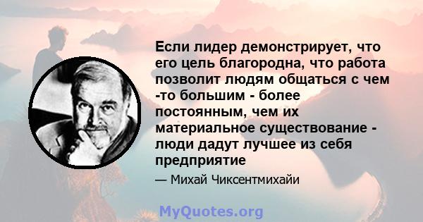 Если лидер демонстрирует, что его цель благородна, что работа позволит людям общаться с чем -то большим - более постоянным, чем их материальное существование - люди дадут лучшее из себя предприятие